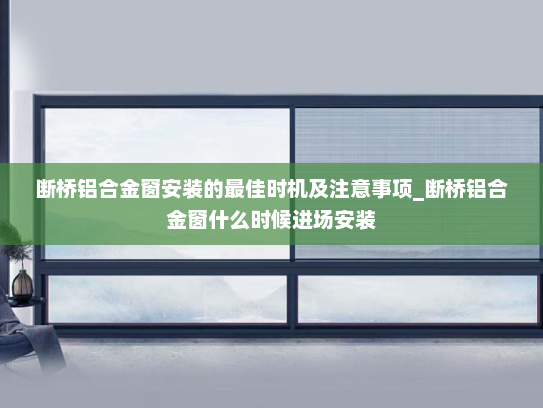断桥铝合金窗安装的最佳时机及注意事项_断桥铝合金窗什么时候进场安装