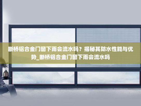断桥铝合金门窗下雨会流水吗？揭秘其防水性能与优势_断桥铝合金门窗下雨会流水吗