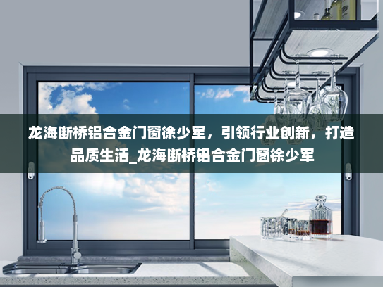龙海断桥铝合金门窗徐少军，引领行业创新，打造品质生活_龙海断桥铝合金门窗徐少军