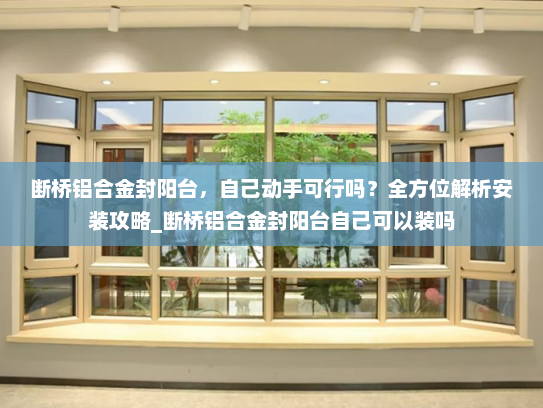 断桥铝合金封阳台，自己动手可行吗？全方位解析安装攻略_断桥铝合金封阳台自己可以装吗