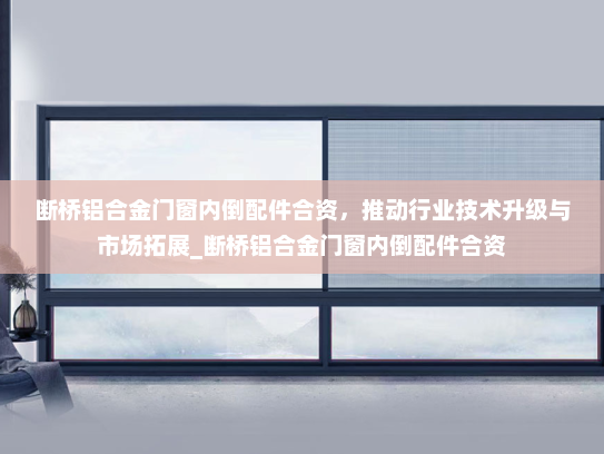 断桥铝合金门窗内倒配件合资，推动行业技术升级与市场拓展_断桥铝合金门窗内倒配件合资