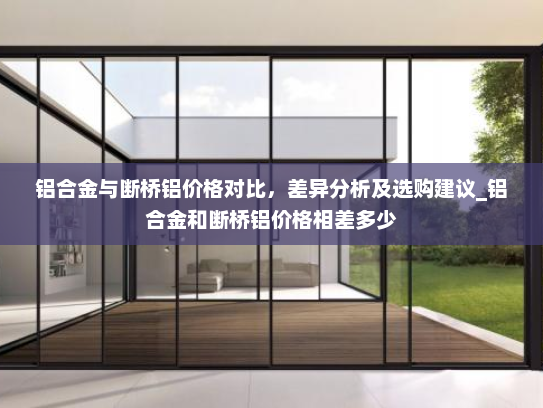 铝合金与断桥铝价格对比，差异分析及选购建议_铝合金和断桥铝价格相差多少