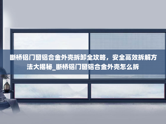 断桥铝门窗铝合金外壳拆卸全攻略，安全高效拆解方法大揭秘_断桥铝门窗铝合金外壳怎么拆