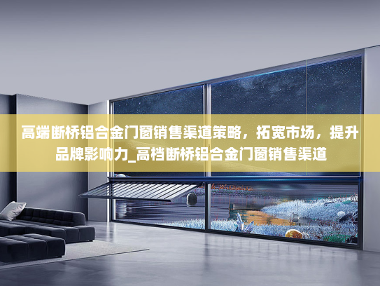 高端断桥铝合金门窗销售渠道策略，拓宽市场，提升品牌影响力_高档断桥铝合金门窗销售渠道