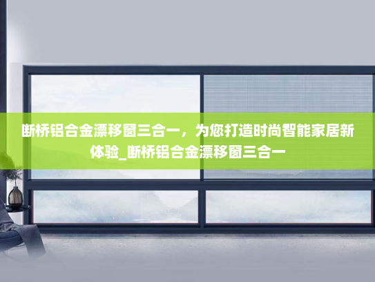 断桥铝合金漂移窗三合一，为您打造时尚智能家居新体验_断桥铝合金漂移窗三合一