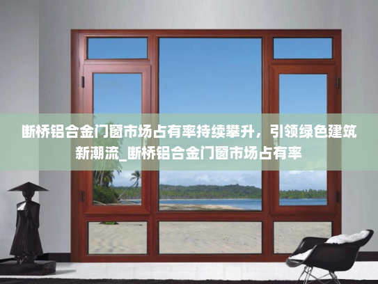 断桥铝合金门窗市场占有率持续攀升，引领绿色建筑新潮流_断桥铝合金门窗市场占有率
