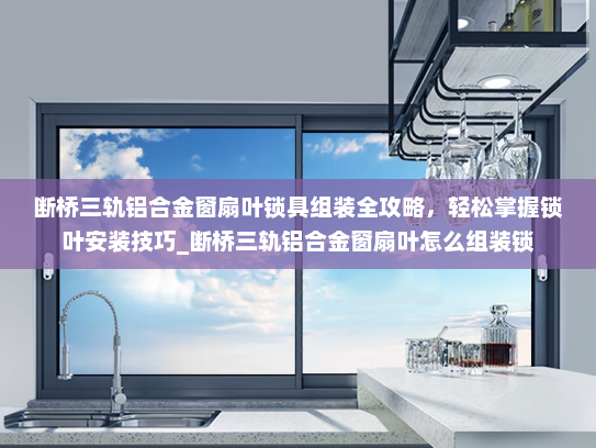 断桥三轨铝合金窗扇叶锁具组装全攻略，轻松掌握锁叶安装技巧_断桥三轨铝合金窗扇叶怎么组装锁