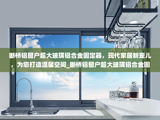 断桥铝窗户超大玻璃铝合金固定器，现代家居新宠儿，为您打造温馨空间_断桥铝窗户超大玻璃铝合金固定器