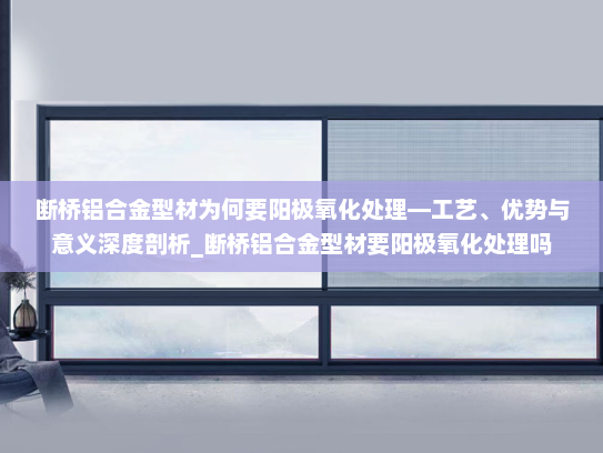 断桥铝合金型材为何要阳极氧化处理—工艺、优势与意义深度剖析_断桥铝合金型材要阳极氧化处理吗