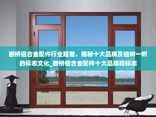 断桥铝合金配件行业翘楚，揭秘十大品牌及独树一帜的标志文化_断桥铝合金配件十大品牌和标志