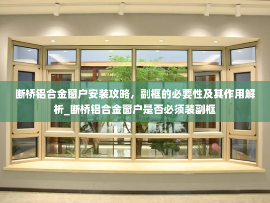 断桥铝合金窗户安装攻略，副框的必要性及其作用解析_断桥铝合金窗户是否必须装副框