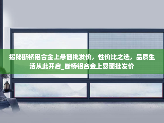 揭秘断桥铝合金上悬窗批发价，性价比之选，品质生活从此开启_断桥铝合金上悬窗批发价