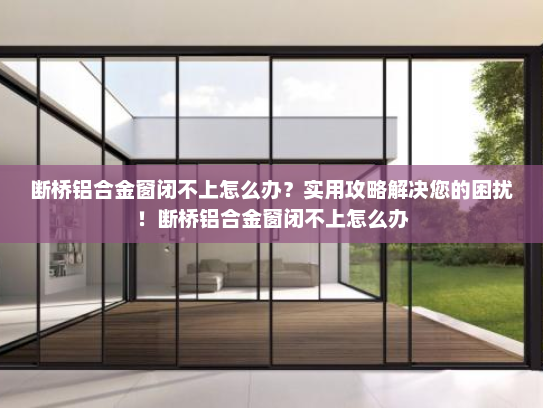 断桥铝合金窗闭不上怎么办？实用攻略解决您的困扰！断桥铝合金窗闭不上怎么办