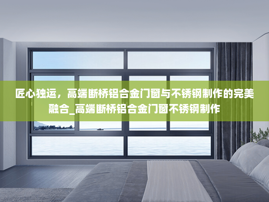 匠心独运，高端断桥铝合金门窗与不锈钢制作的完美融合_高端断桥铝合金门窗不锈钢制作