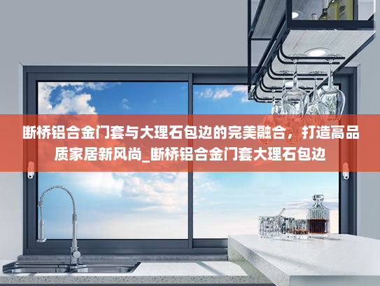 断桥铝合金门套与大理石包边的完美融合，打造高品质家居新风尚_断桥铝合金门套大理石包边