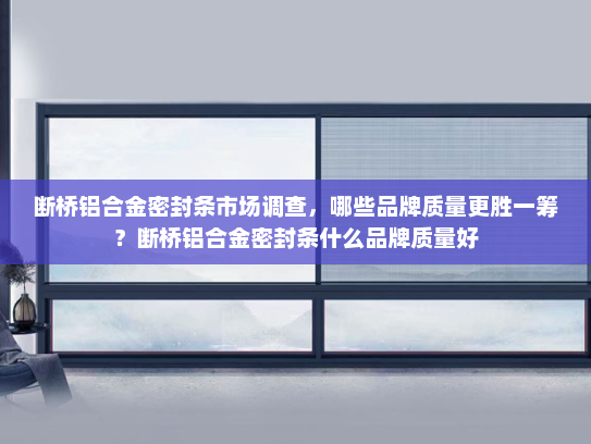 断桥铝合金密封条市场调查，哪些品牌质量更胜一筹？断桥铝合金密封条什么品牌质量好