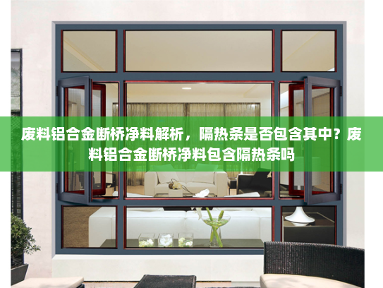废料铝合金断桥净料解析，隔热条是否包含其中？废料铝合金断桥净料包含隔热条吗