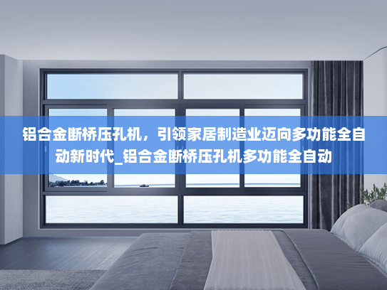 铝合金断桥压孔机，引领家居制造业迈向多功能全自动新时代_铝合金断桥压孔机多功能全自动