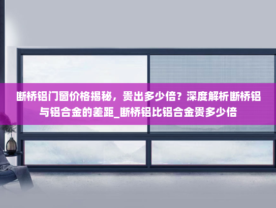断桥铝门窗价格揭秘，贵出多少倍？深度解析断桥铝与铝合金的差距_断桥铝比铝合金贵多少倍