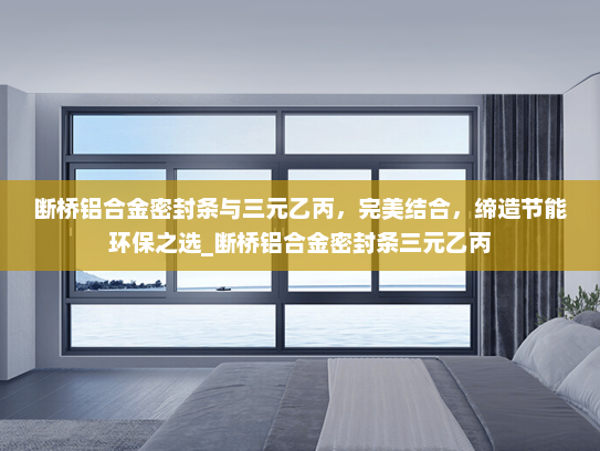 断桥铝合金密封条与三元乙丙，完美结合，缔造节能环保之选_断桥铝合金密封条三元乙丙