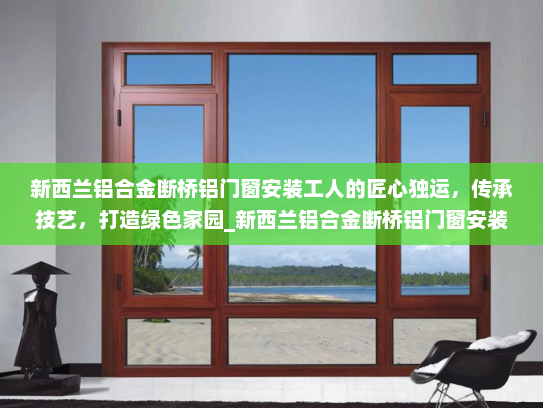 新西兰铝合金断桥铝门窗安装工人的匠心独运，传承技艺，打造绿色家园_新西兰铝合金断桥铝门窗安装工人