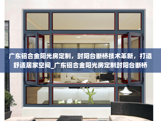 广东铝合金阳光房定制，封阳台断桥技术革新，打造舒适居家空间_广东铝合金阳光房定制封阳台断桥
