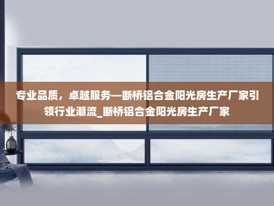 专业品质，卓越服务—断桥铝合金阳光房生产厂家引领行业潮流_断桥铝合金阳光房生产厂家