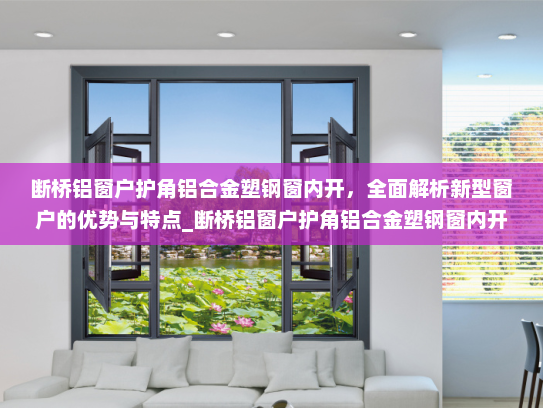断桥铝窗户护角铝合金塑钢窗内开，全面解析新型窗户的优势与特点_断桥铝窗户护角铝合金塑钢窗内开