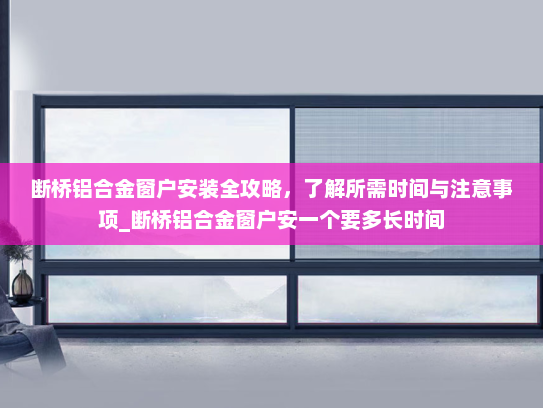 断桥铝合金窗户安装全攻略，了解所需时间与注意事项_断桥铝合金窗户安一个要多长时间