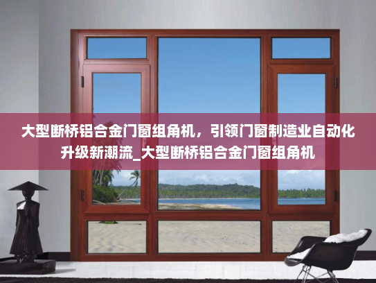 大型断桥铝合金门窗组角机，引领门窗制造业自动化升级新潮流_大型断桥铝合金门窗组角机