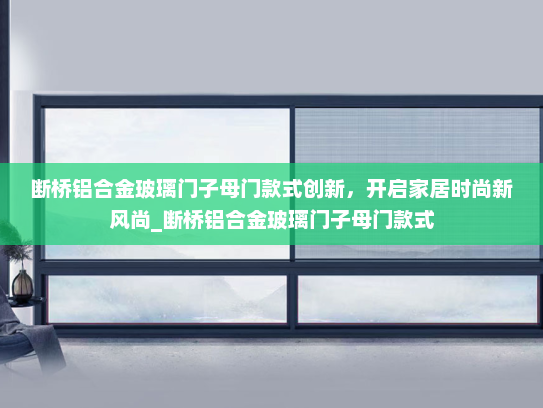 断桥铝合金玻璃门子母门款式创新，开启家居时尚新风尚_断桥铝合金玻璃门子母门款式