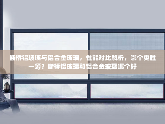断桥铝玻璃与铝合金玻璃，性能对比解析，哪个更胜一筹？断桥铝玻璃和铝合金玻璃哪个好